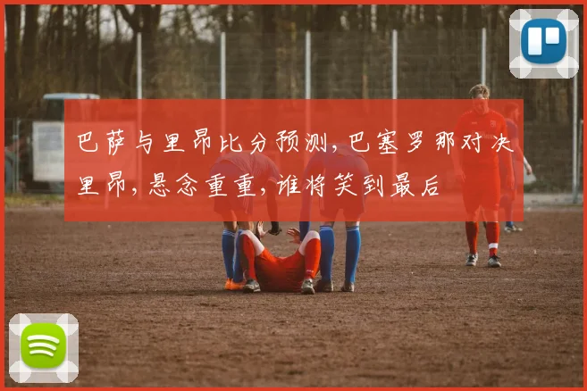 巴萨与里昂比分预测,巴塞罗那对决里昂,悬念重重,谁将笑到最后