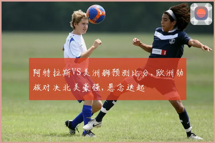 阿特拉斯VS美洲狮预测比分,欧洲劲旅对决北美豪强,悬念迭起