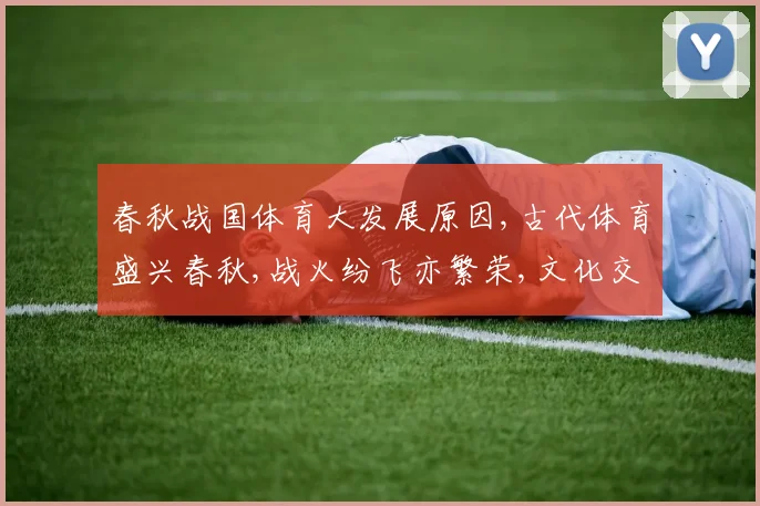 春秋战国体育大发展原因,古代体育盛兴春秋,战火纷飞亦繁荣,文化交融育竞技